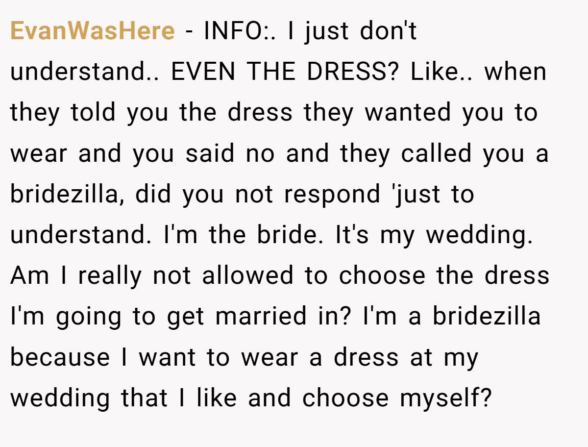 EvanWasHere − INFO:. I just don't understand.. EVEN THE DRESS? Like.. when they told you the dress they wanted you to wear and you said no and they called you a bridezilla, did you not respond 'just to understand. I'm the bride. It's my wedding. Am I really not allowed to choose the dress I'm going to get married in? I'm a bridezilla because I want to wear a dress at my wedding that I like and choose myself?