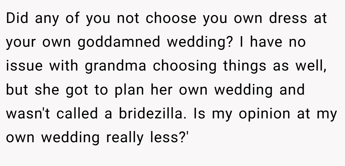 Did any of you not choose you own dress at your own goddamned wedding? I have no issue with grandma choosing things as well, but she got to plan her own wedding and wasn't called a bridezilla. Is my opinion at my own wedding really less?'