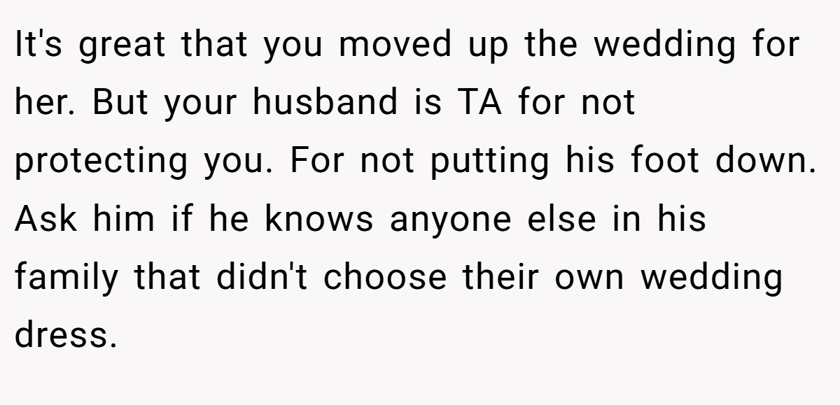 It's great that you moved up the wedding for her. But your husband is TA for not protecting you. For not putting his foot down. Ask him if he knows anyone else in his family that didn't choose their own wedding dress.