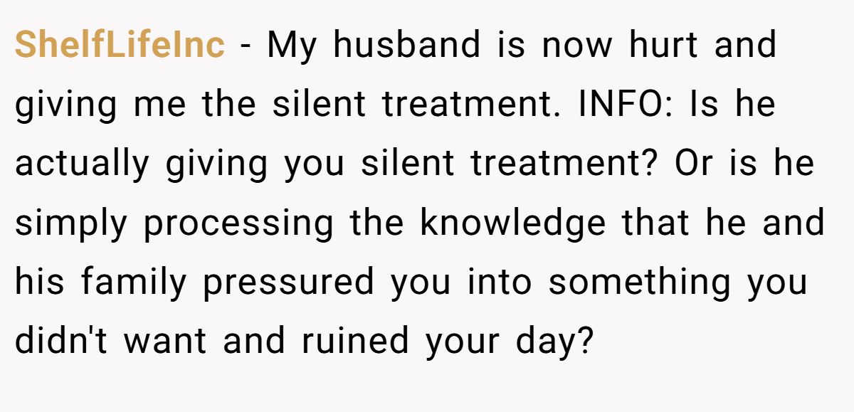 ShelfLifeInc − My husband is now hurt and giving me the silent treatment. INFO: Is he actually giving you silent treatment? Or is he simply processing the knowledge that he and his family pressured you into something you didn't want and ruined your day?