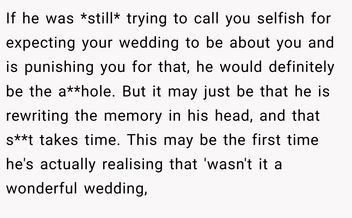 If he was *still* trying to call you selfish for expecting your wedding to be about you and is punishing you for that, he would definitely be the a**hole. But it may just be that he is rewriting the memory in his head, and that s**t takes time. This may be the first time he's actually realising that 'wasn't it a wonderful wedding,