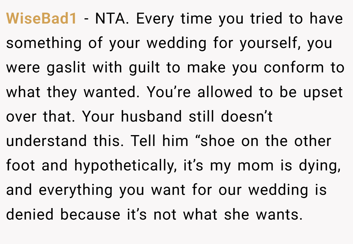 WiseBad1 − NTA. Every time you tried to have something of your wedding for yourself, you were gaslit with guilt to make you conform to what they wanted. You’re allowed to be upset over that. Your husband still doesn’t understand this. Tell him “shoe on the other foot and hypothetically, it’s my mom is dying, and everything you want for our wedding is denied because it’s not what she wants.