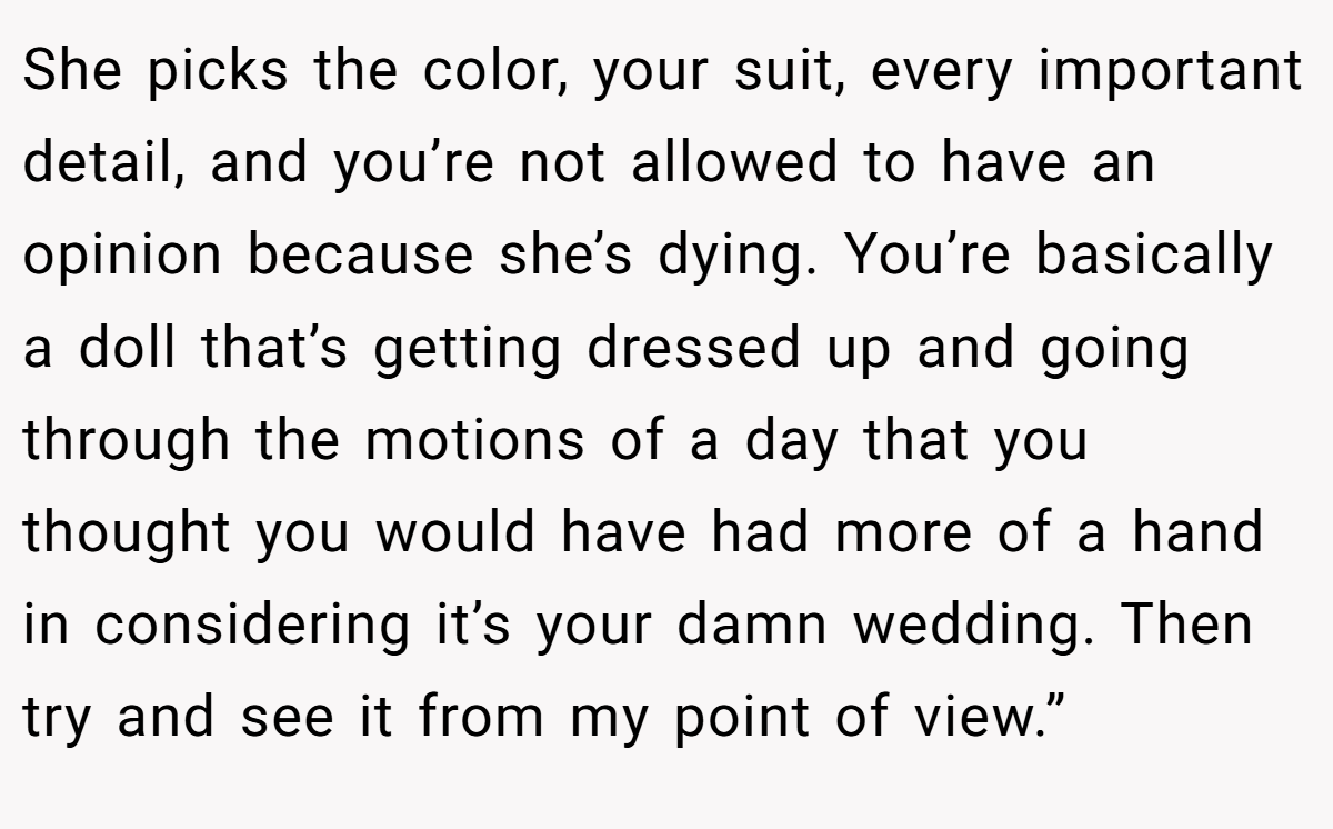 She picks the color, your suit, every important detail, and you’re not allowed to have an opinion because she’s dying. You’re basically a doll that’s getting dressed up and going through the motions of a day that you thought you would have had more of a hand in considering it’s your damn wedding. Then try and see it from my point of view.”
