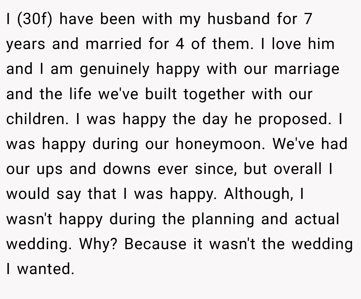 I (30f) have been with my husband for 7 years and married for 4 of them. I love him and I am genuinely happy with our marriage and the life we've built together with our children. I was happy the day he proposed. I was happy during our honeymoon. We've had our ups and downs ever since, but overall I would say that I was happy. Although, I wasn't happy during the planning and actual wedding. Why? Because it wasn't the wedding I wanted.