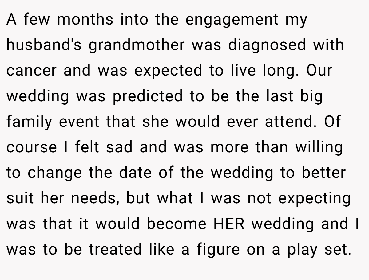 A few months into the engagement my husband's grandmother was diagnosed with cancer and was expected to live long. Our wedding was predicted to be the last big family event that she would ever attend. Of course I felt sad and was more than willing to change the date of the wedding to better suit her needs, but what I was not expecting was that it would become HER wedding and I was to be treated like a figure on a play set.
