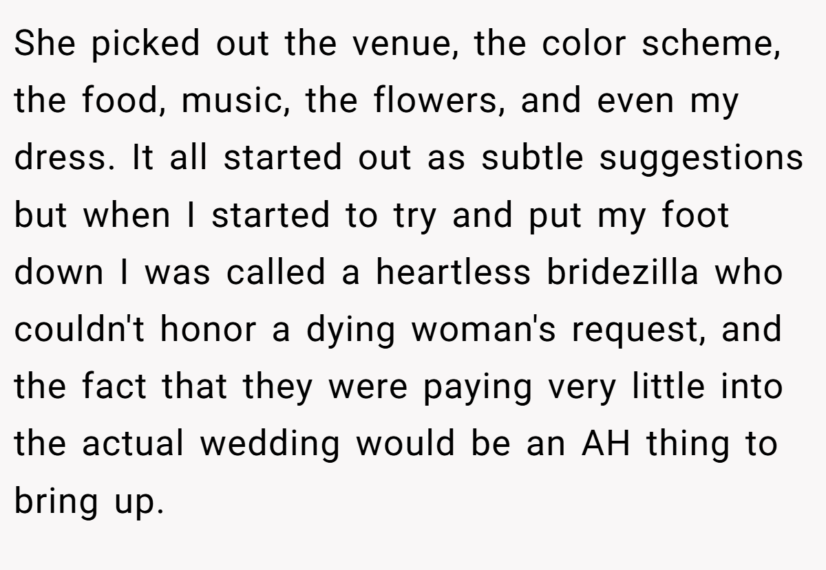 She picked out the venue, the color scheme, the food, music, the flowers, and even my dress. It all started out as subtle suggestions but when I started to try and put my foot down I was called a heartless bridezilla who couldn't honor a dying woman's request, and the fact that they were paying very little into the actual wedding would be an AH thing to bring up.