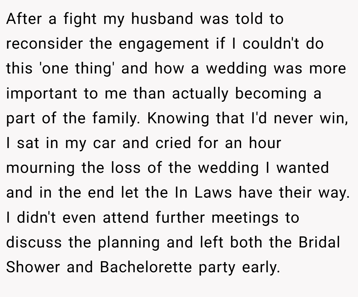 After a fight my husband was told to reconsider the engagement if I couldn't do this 'one thing' and how a wedding was more important to me than actually becoming a part of the family. Knowing that I'd never win, I sat in my car and cried for an hour mourning the loss of the wedding I wanted and in the end let the In Laws have their way. I didn't even attend further meetings to discuss the planning and left both the Bridal Shower and Bachelorette party early.
