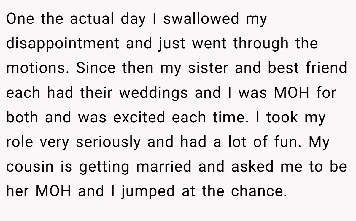 One the actual day I swallowed my disappointment and just went through the motions. Since then my sister and best friend each had their weddings and I was MOH for both and was excited each time. I took my role very seriously and had a lot of fun. My cousin is getting married and asked me to be her MOH and I jumped at the chance.