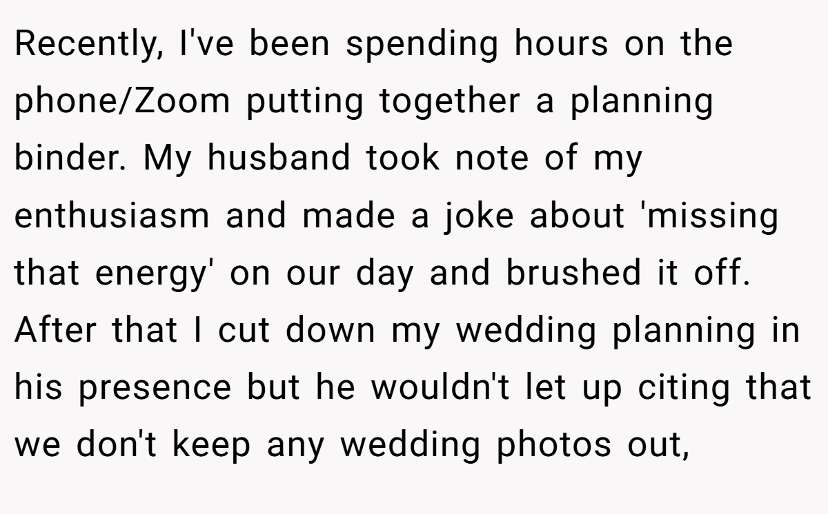 Recently, I've been spending hours on the phone/Zoom putting together a planning binder. My husband took note of my enthusiasm and made a joke about 'missing that energy' on our day and brushed it off. After that I cut down my wedding planning in his presence but he wouldn't let up citing that we don't keep any wedding photos out,