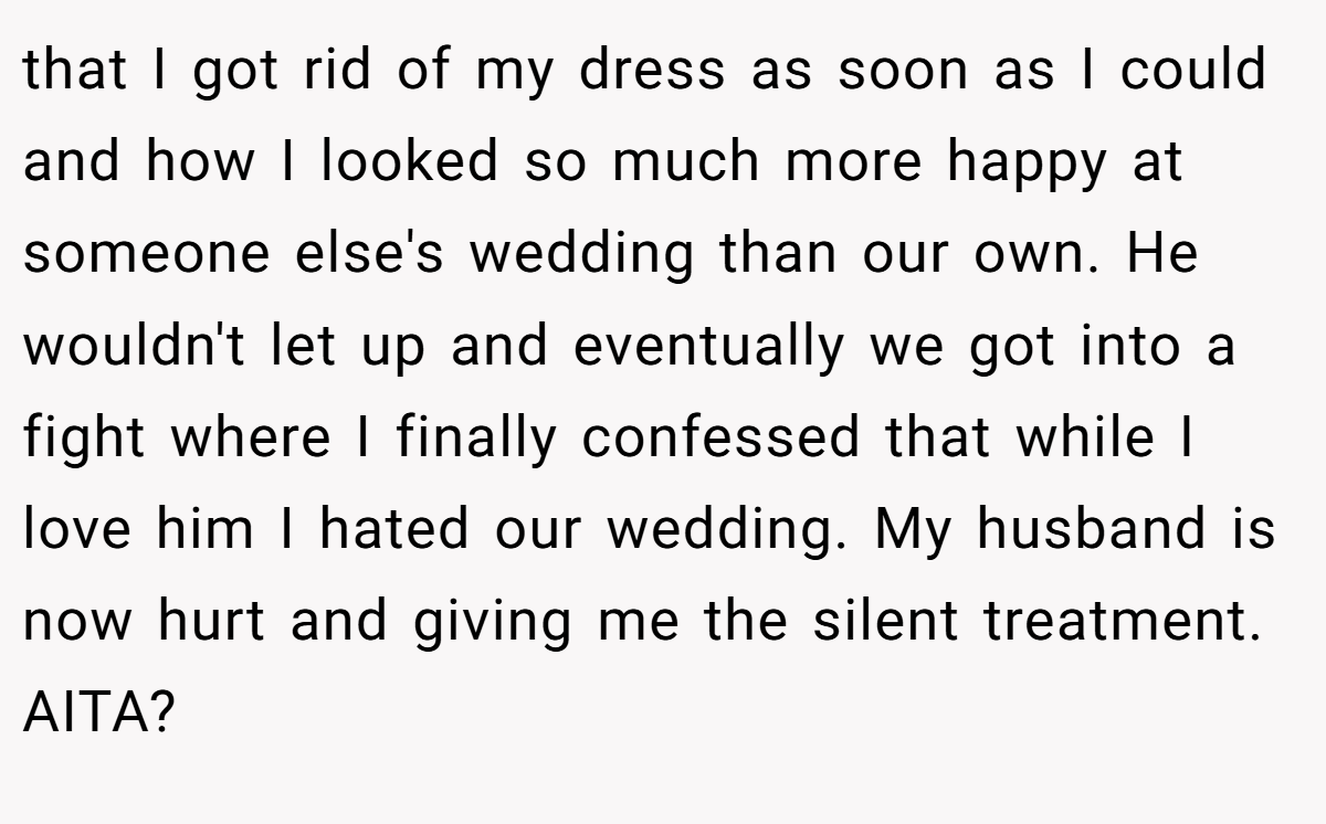 that I got rid of my dress as soon as I could and how I looked so much more happy at someone else's wedding than our own. He wouldn't let up and eventually we got into a fight where I finally confessed that while I love him I hated our wedding. My husband is now hurt and giving me the silent treatment. AITA?