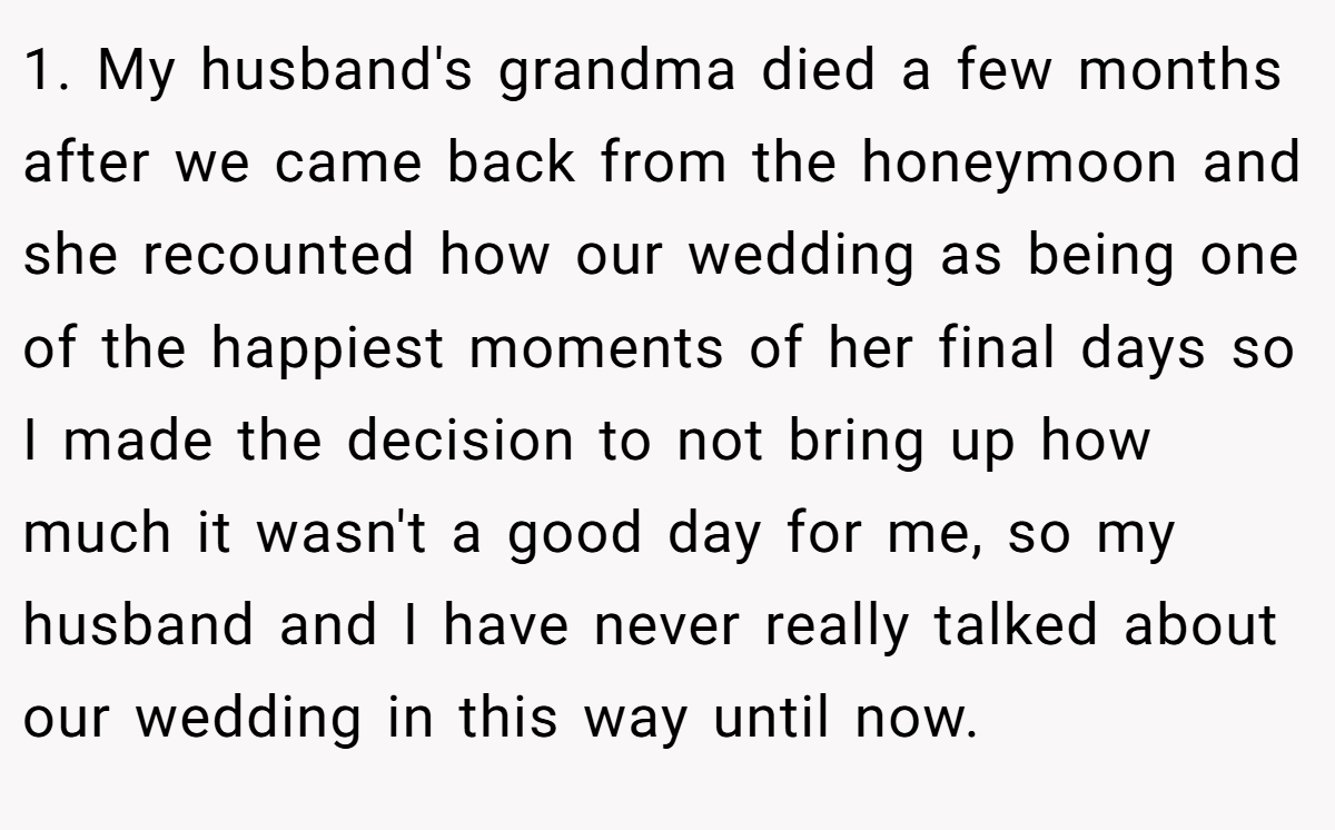 1. My husband's grandma died a few months after we came back from the honeymoon and she recounted how our wedding as being one of the happiest moments of her final days so I made the decision to not bring up how much it wasn't a good day for me, so my husband and I have never really talked about our wedding in this way until now.
