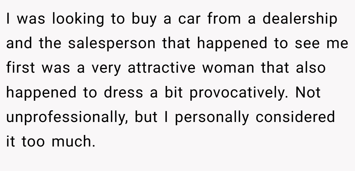 I was looking to buy a car from a dealership and the salesperson that happened to see me first was a very attractive woman that also happened to dress a bit provocatively. Not unprofessionally, but I personally considered it too much.