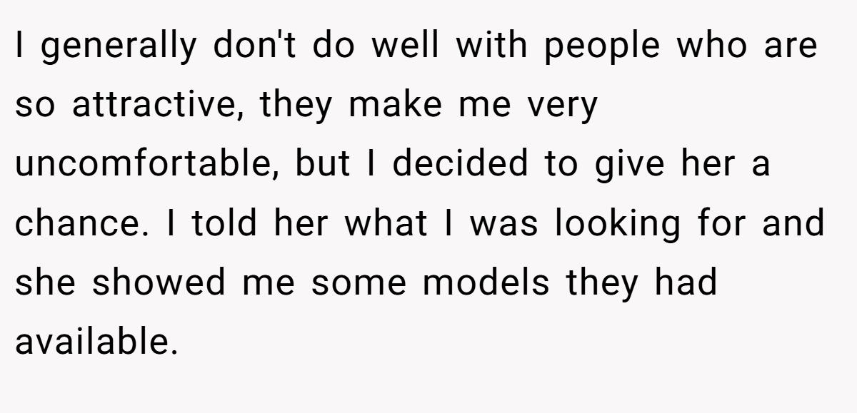 I generally don't do well with people who are so attractive, they make me very uncomfortable, but I decided to give her a chance. I told her what I was looking for and she showed me some models they had available.