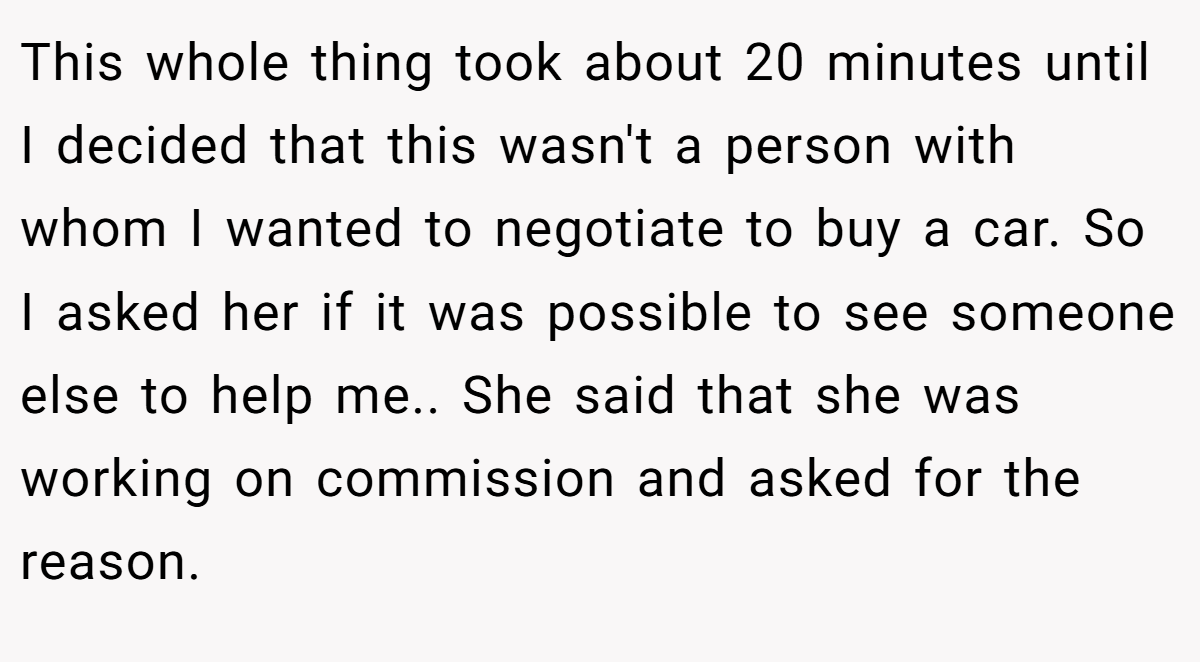 This whole thing took about 20 minutes until I decided that this wasn't a person with whom I wanted to negotiate to buy a car. So I asked her if it was possible to see someone else to help me.. She said that she was working on commission and asked for the reason.