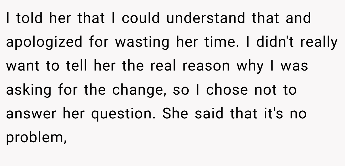 I told her that I could understand that and apologized for wasting her time. I didn't really want to tell her the real reason why I was asking for the change, so I chose not to answer her question. She said that it's no problem,