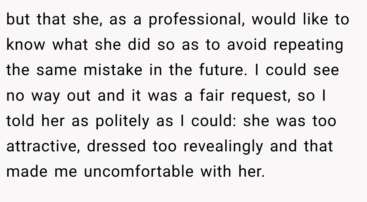 but that she, as a professional, would like to know what she did so as to avoid repeating the same mistake in the future. I could see no way out and it was a fair request, so I told her as politely as I could: she was too attractive, dressed too revealingly and that made me uncomfortable with her.