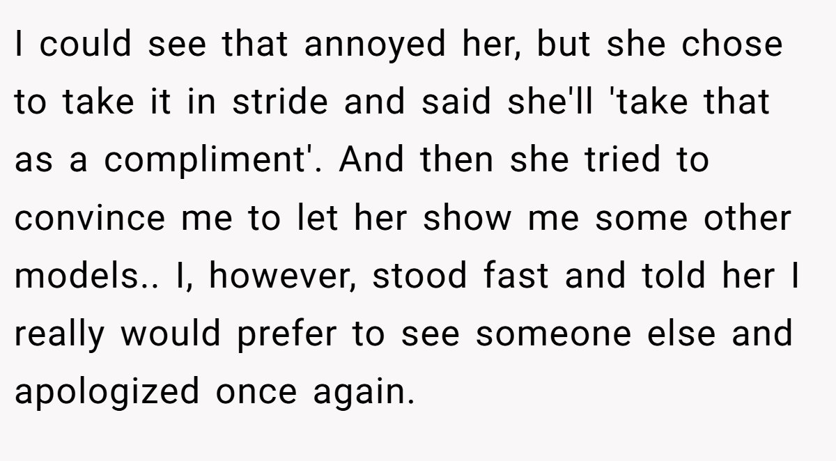 I could see that annoyed her, but she chose to take it in stride and said she'll 'take that as a compliment'. And then she tried to convince me to let her show me some other models.. I, however, stood fast and told her I really would prefer to see someone else and apologized once again.