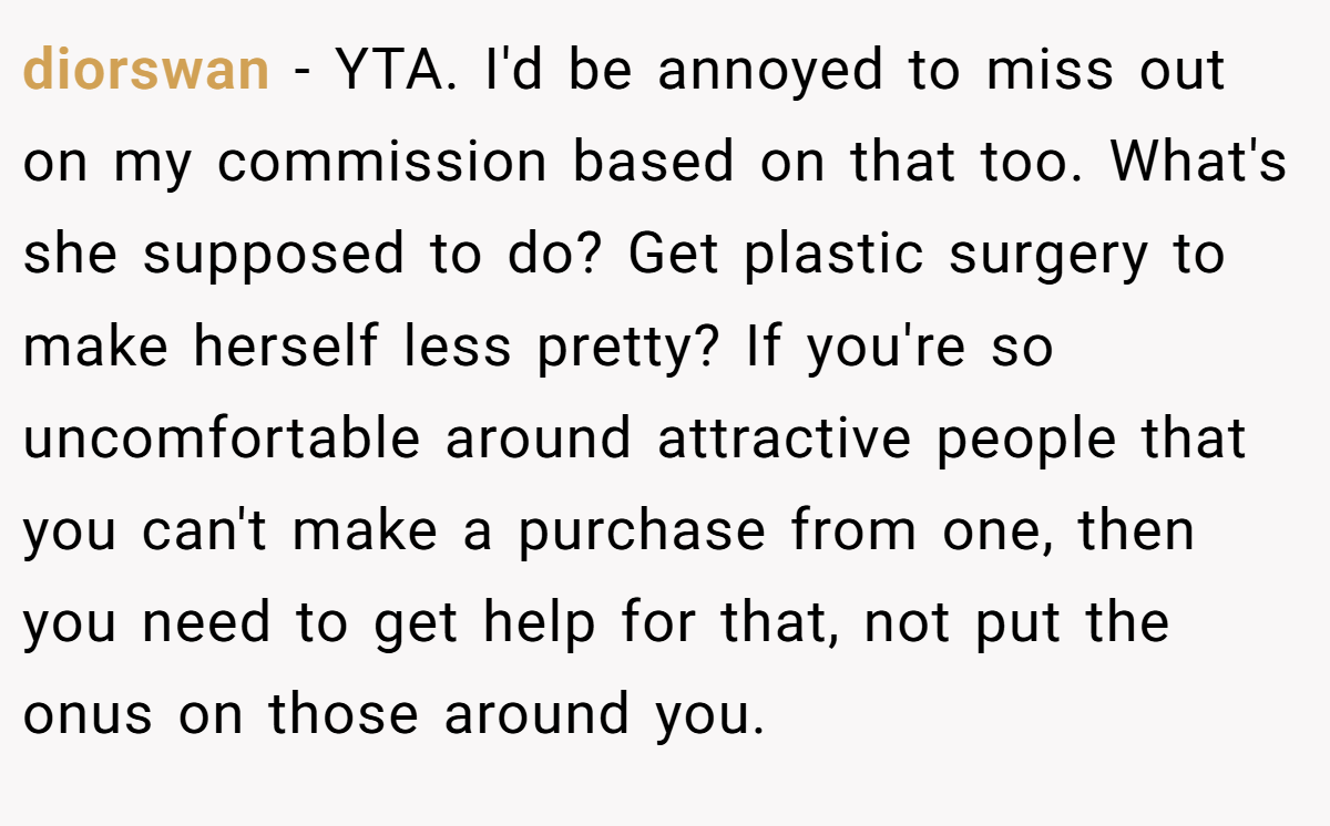diorswan - YTA. I'd be annoyed to miss out on my commission based on that too. What's she supposed to do? Get plastic surgery to make herself less pretty? If you're so uncomfortable around attractive people that you can't make a purchase from one, then you need to get help for that, not put the onus on those around you.