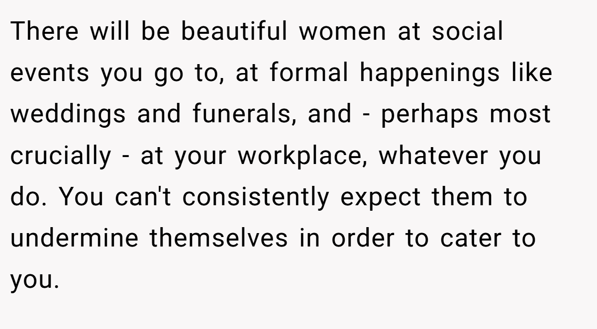 There will be beautiful women at social events you go to, at formal happenings like weddings and funerals, and - perhaps most crucially - at your workplace, whatever you do. You can't consistently expect them to undermine themselves in order to cater to you.