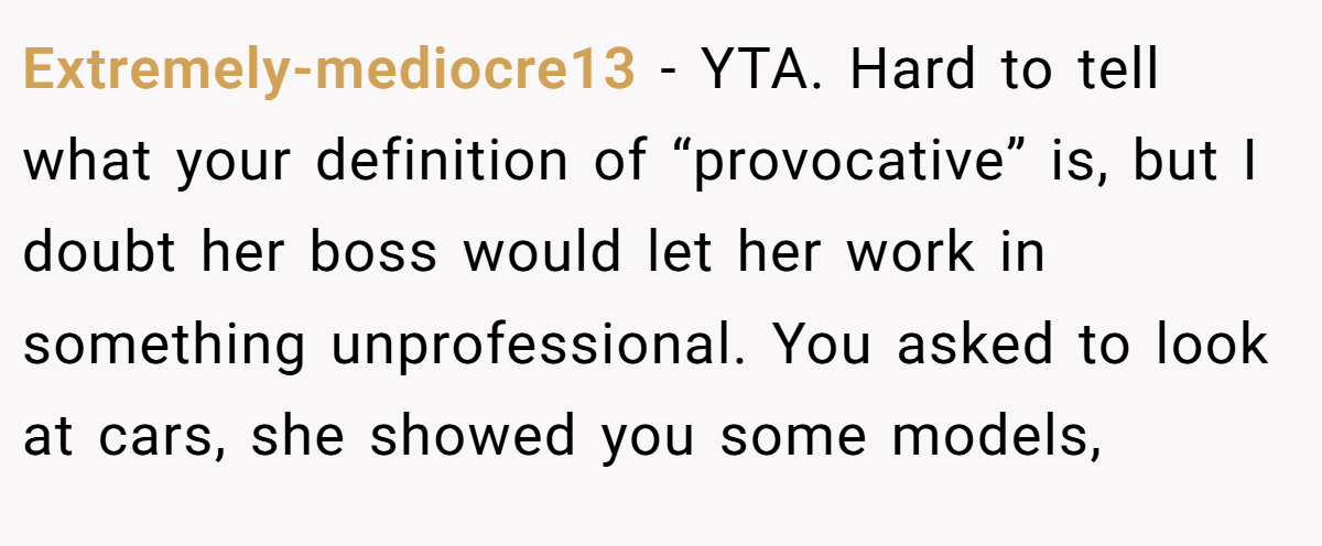 Extremely-mediocre13 - YTA. Hard to tell what your definition of “provocative” is, but I doubt her boss would let her work in something unprofessional. You asked to look at cars, she showed you some models,