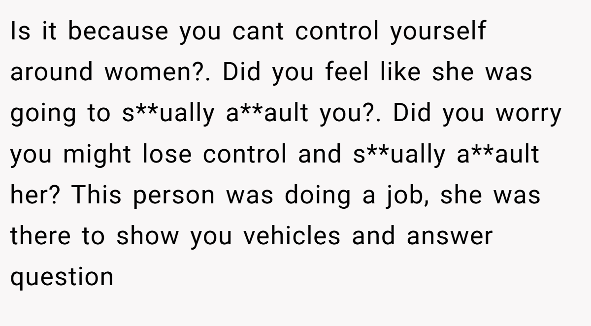 Is it because you cant control yourself around women?. Did you feel like she was going to s**ually a**ault you?. Did you worry you might lose control and s**ually a**ault her? This person was doing a job, she was there to show you vehicles and answer question