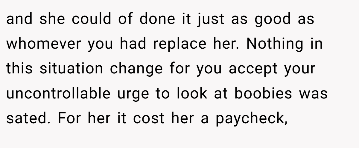 and she could of done it just as good as whomever you had replace her. Nothing in this situation change for you accept your uncontrollable urge to look at boobies was sated. For her it cost her a paycheck,