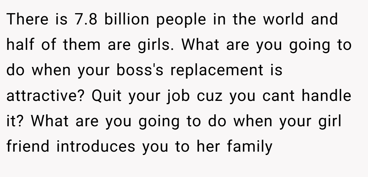 There is 7.8 billion people in the world and half of them are girls. What are you going to do when your boss's replacement is attractive? Quit your job cuz you cant handle it? What are you going to do when your girl friend introduces you to her family