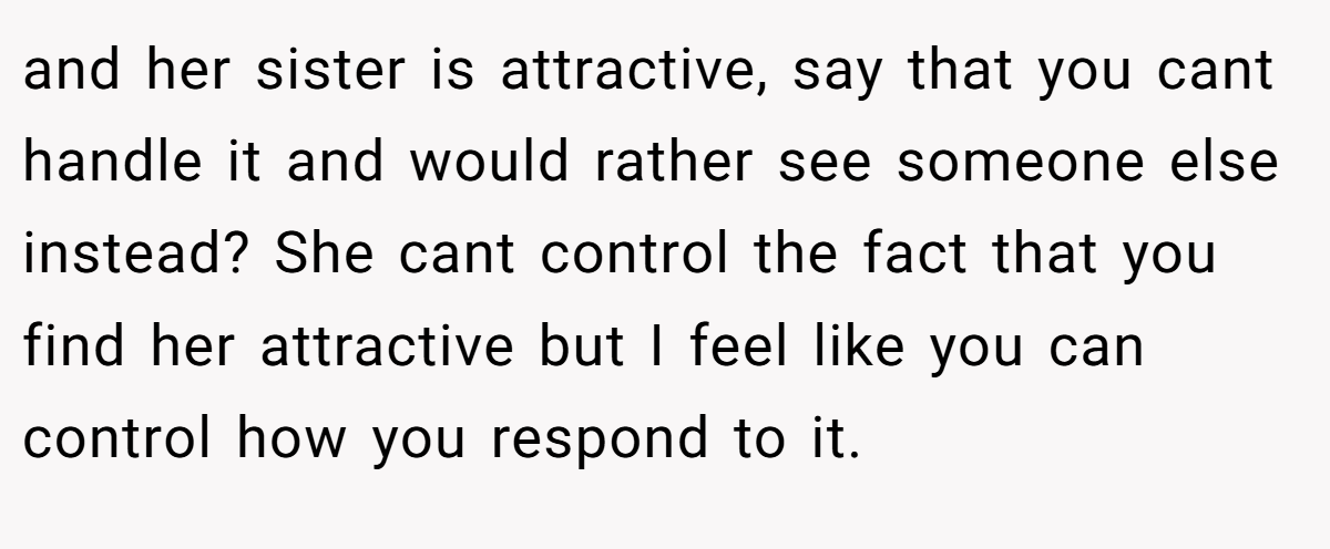 and her sister is attractive, say that you cant handle it and would rather see someone else instead? She cant control the fact that you find her attractive but I feel like you can control how you respond to it.