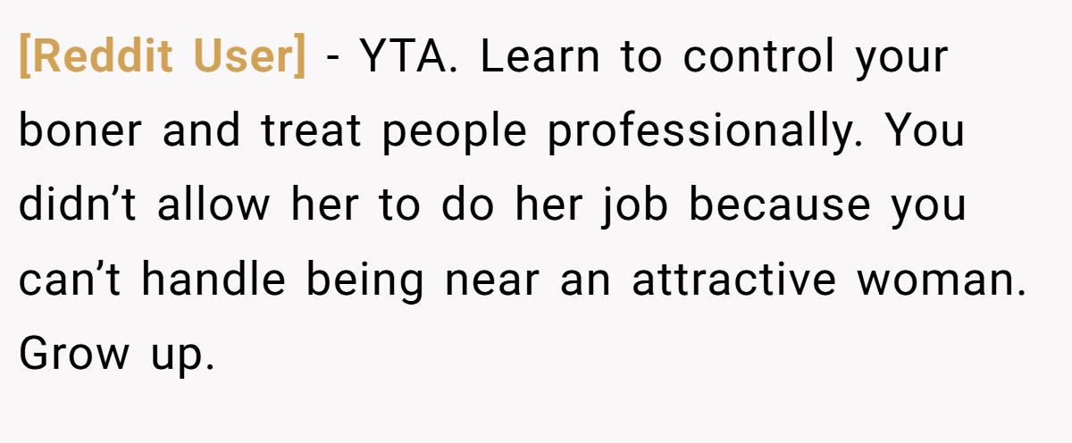 [Reddit User] - YTA. Learn to control your boner and treat people professionally. You didn’t allow her to do her job because you can’t handle being near an attractive woman. Grow up.