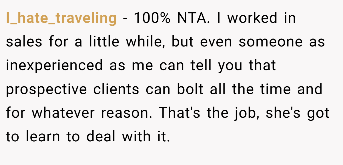 I_hate_traveling - 100% NTA. I worked in sales for a little while, but even someone as inexperienced as me can tell you that prospective clients can bolt all the time and for whatever reason. That's the job, she's got to learn to deal with it.