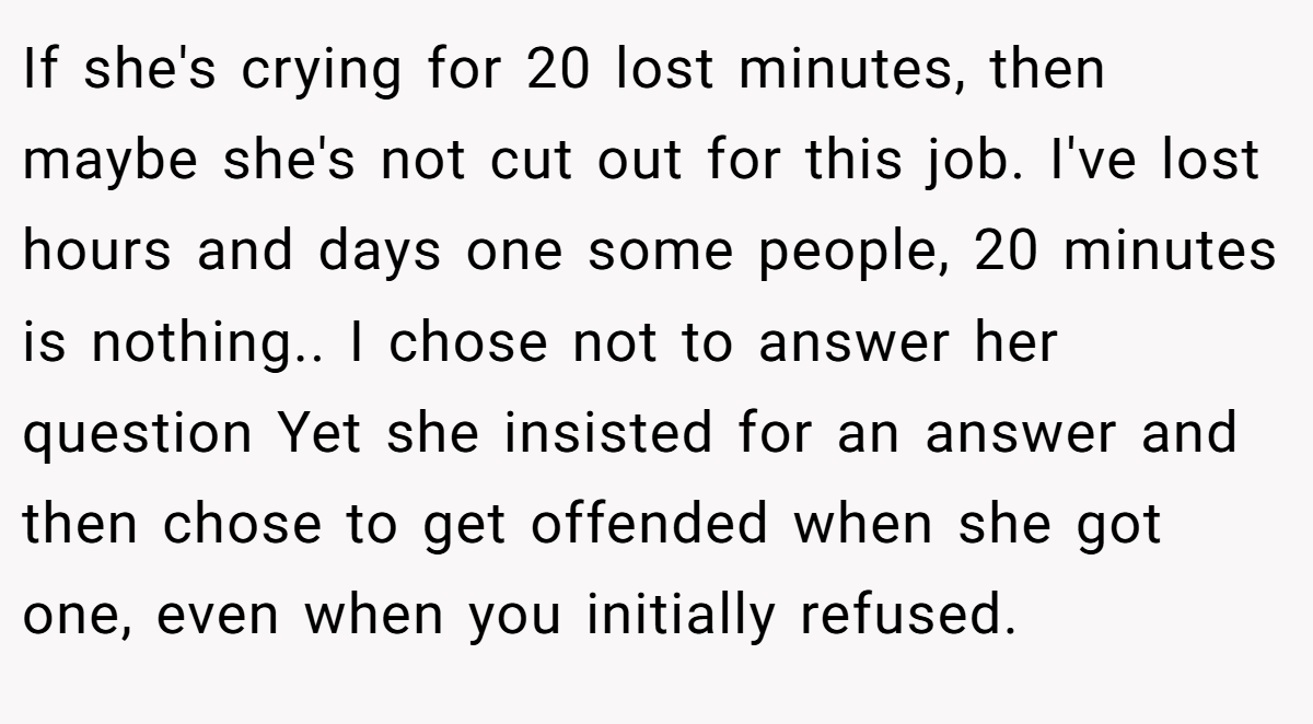 If she's crying for 20 lost minutes, then maybe she's not cut out for this job. I've lost hours and days one some people, 20 minutes is nothing.. I chose not to answer her question Yet she insisted for an answer and then chose to get offended when she got one, even when you initially refused.
