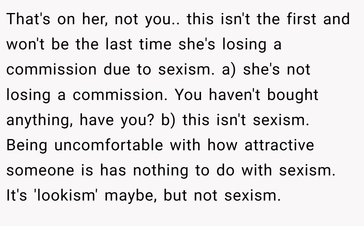 That's on her, not you.. this isn't the first and won't be the last time she's losing a commission due to sexism. a) she's not losing a commission. You haven't bought anything, have you? b) this isn't sexism. Being uncomfortable with how attractive someone is has nothing to do with sexism. It's 'lookism' maybe, but not sexism.