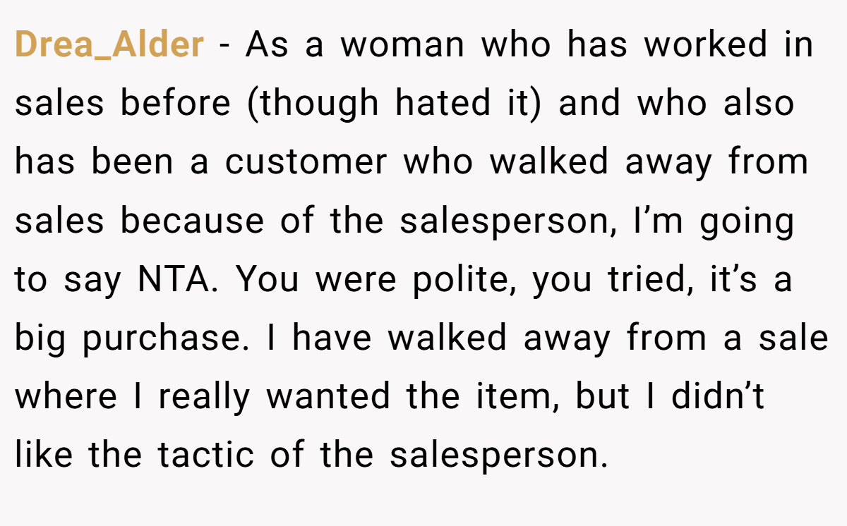 Drea_Alder - As a woman who has worked in sales before (though hated it) and who also has been a customer who walked away from sales because of the salesperson, I’m going to say NTA. You were polite, you tried, it’s a big purchase. I have walked away from a sale where I really wanted the item, but I didn’t like the tactic of the salesperson.