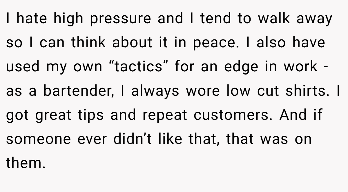 I hate high pressure and I tend to walk away so I can think about it in peace. I also have used my own “tactics” for an edge in work - as a bartender, I always wore low cut shirts. I got great tips and repeat customers. And if someone ever didn’t like that, that was on them.