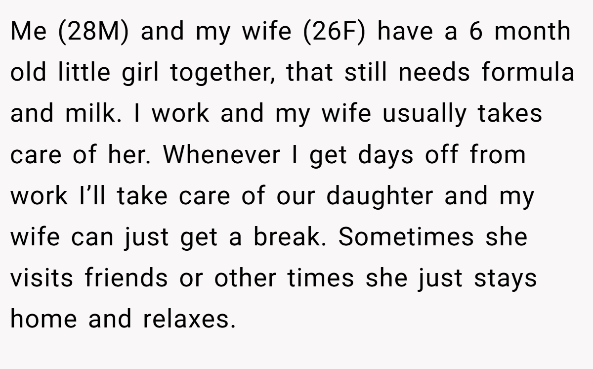 Me (28M) and my wife (26F) have a 6 month old little girl together, that still needs formula and milk. I work and my wife usually takes care of her. Whenever I get days off from work I’ll take care of our daughter and my wife can just get a break. Sometimes she visits friends or other times she just stays home and relaxes.