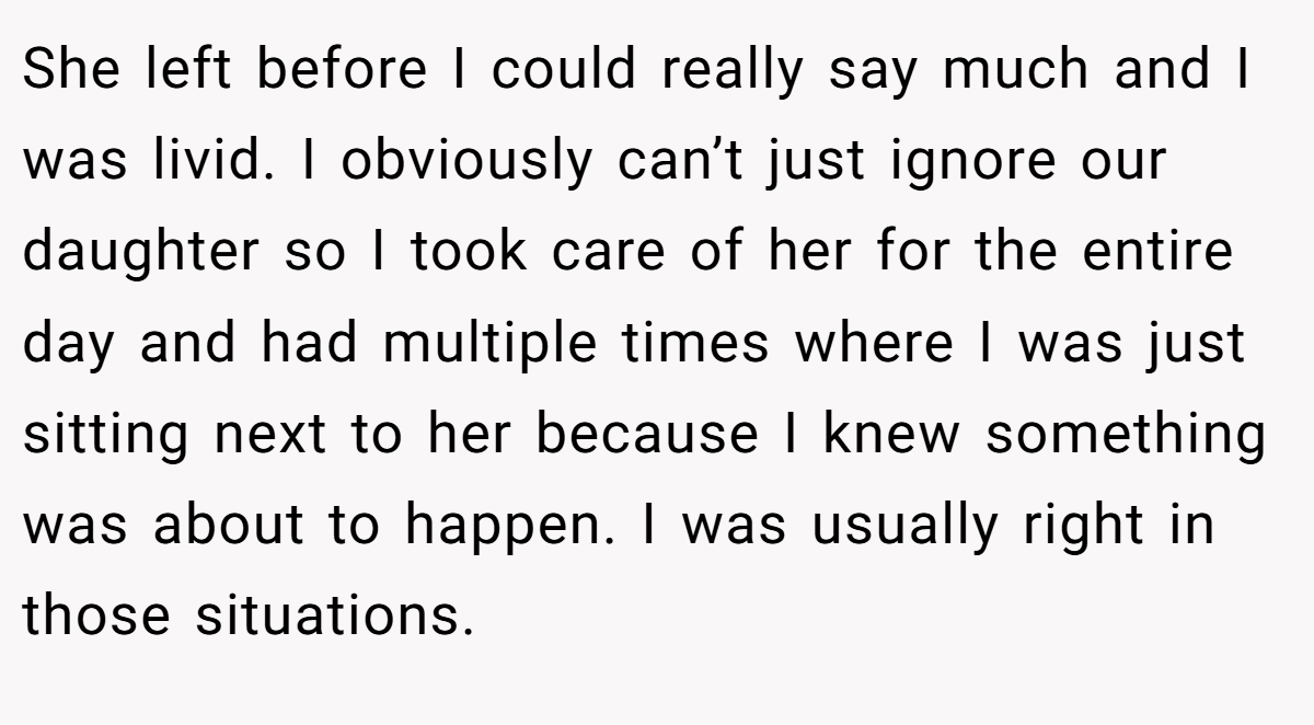 She left before I could really say much and I was livid. I obviously can’t just ignore our daughter so I took care of her for the entire day and had multiple times where I was just sitting next to her because I knew something was about to happen. I was usually right in those situations.