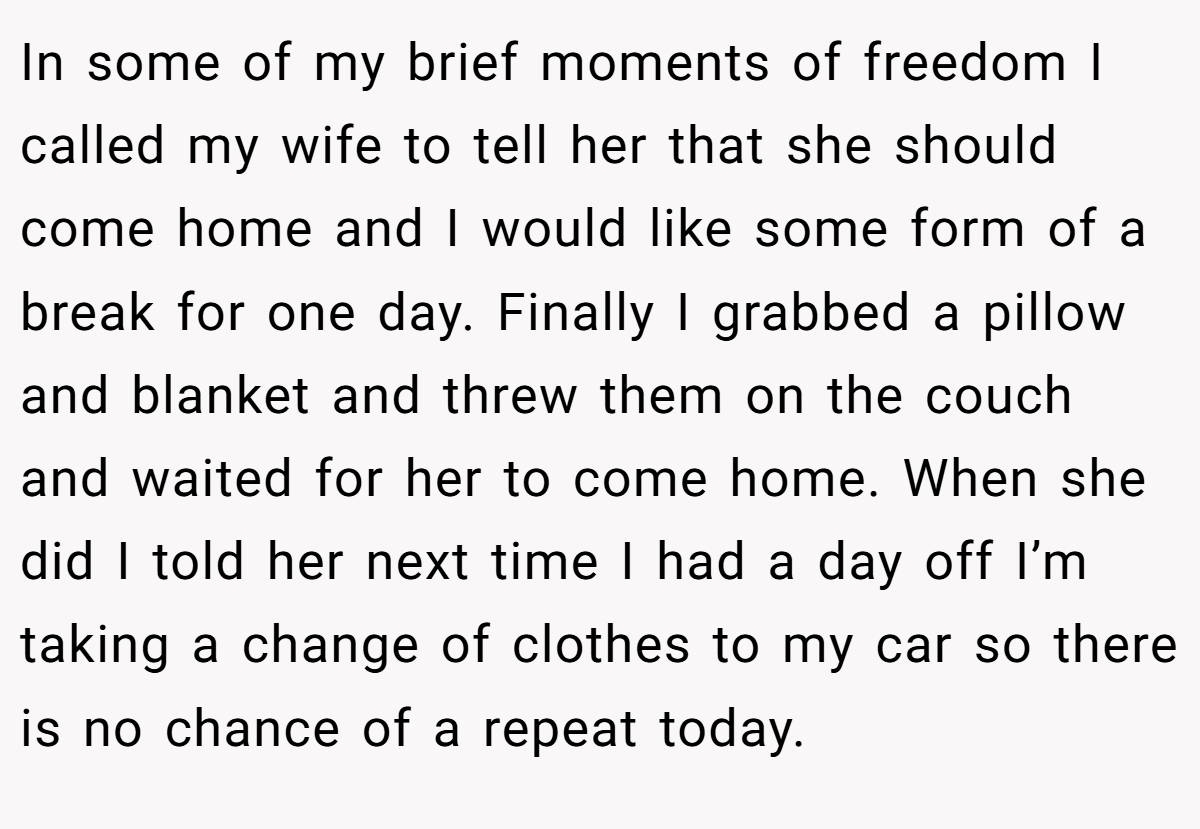 In some of my brief moments of freedom I called my wife to tell her that she should come home and I would like some form of a break for one day. Finally I grabbed a pillow and blanket and threw them on the couch and waited for her to come home. When she did I told her next time I had a day off I’m taking a change of clothes to my car so there is no chance of a repeat today.
