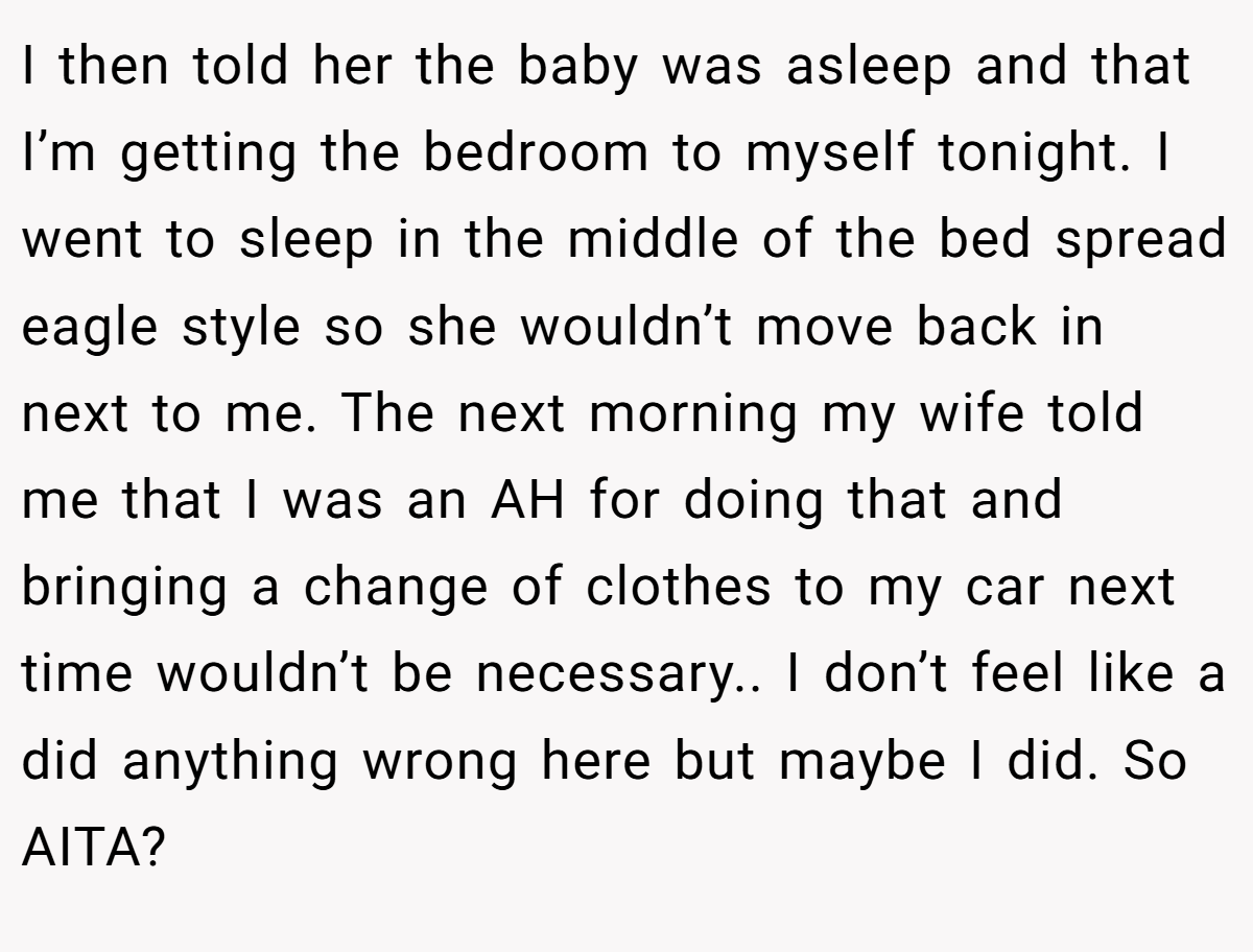 I then told her the baby was asleep and that I’m getting the bedroom to myself tonight. I went to sleep in the middle of the bed spread eagle style so she wouldn’t move back in next to me. The next morning my wife told me that I was an AH for doing that and bringing a change of clothes to my car next time wouldn’t be necessary.. I don’t feel like a did anything wrong here but maybe I did. So AITA?