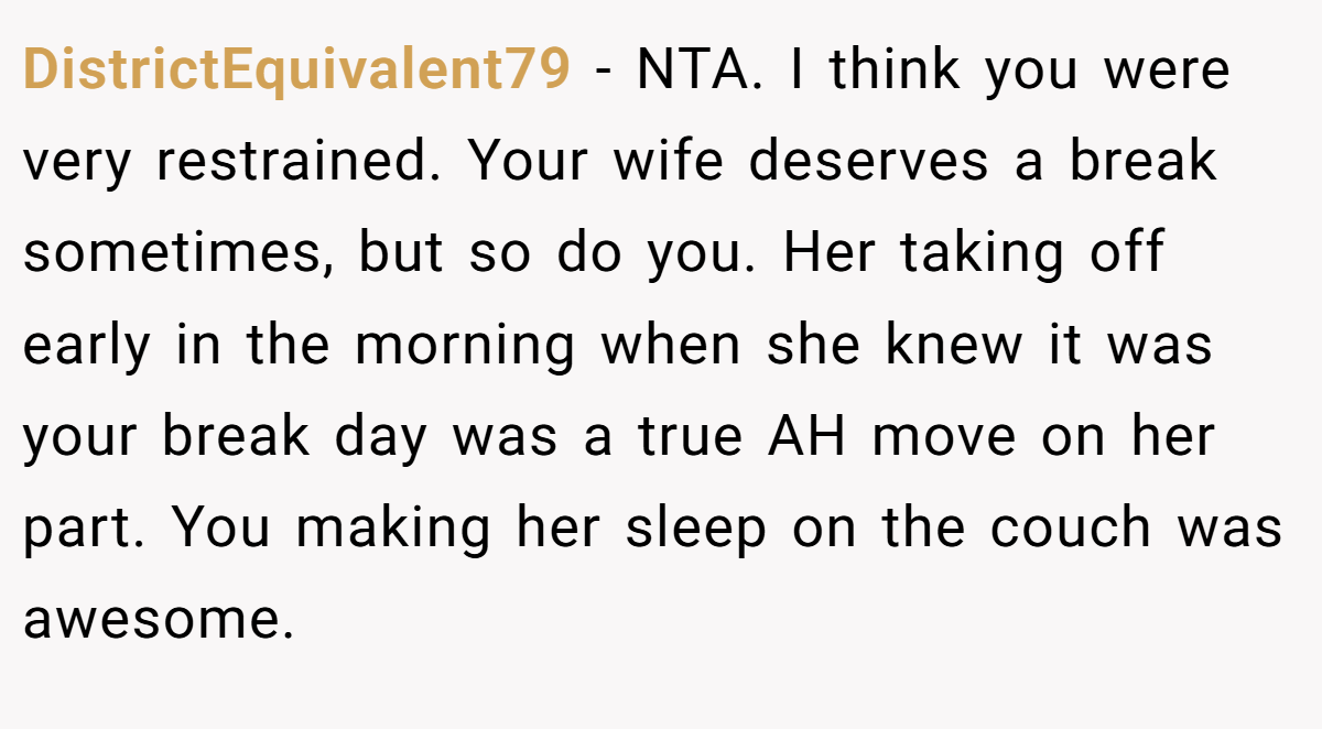 DistrictEquivalent79 − NTA. I think you were very restrained. Your wife deserves a break sometimes, but so do you. Her taking off early in the morning when she knew it was your break day was a true AH move on her part. You making her sleep on the couch was awesome.
