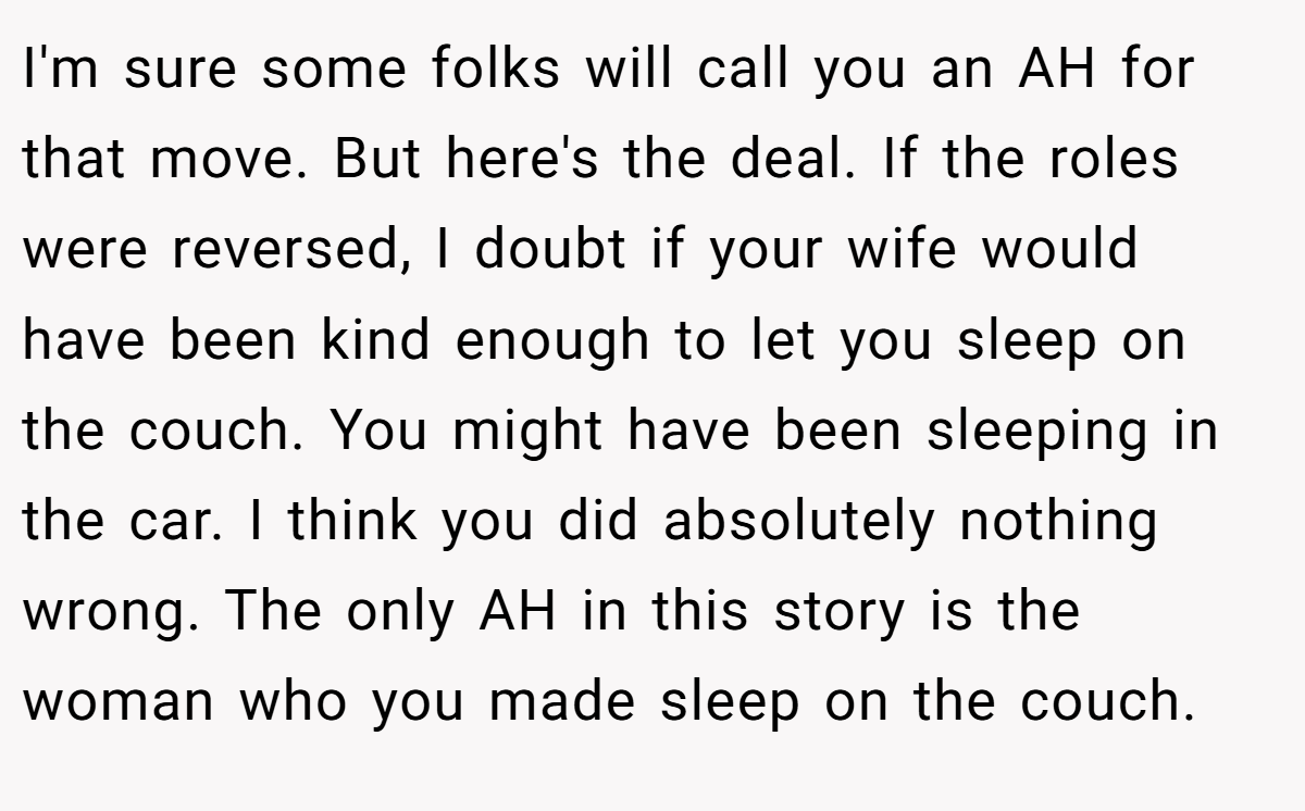 I'm sure some folks will call you an AH for that move. But here's the deal. If the roles were reversed, I doubt if your wife would have been kind enough to let you sleep on the couch. You might have been sleeping in the car. I think you did absolutely nothing wrong. The only AH in this story is the woman who you made sleep on the couch.