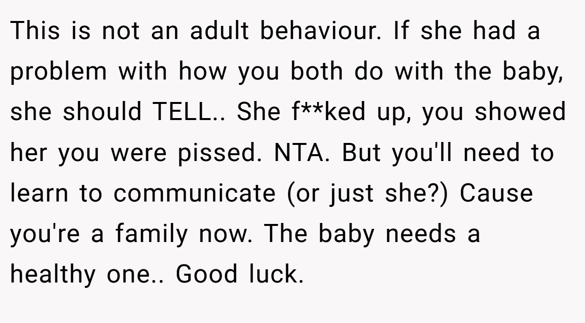 This is not an adult behaviour. If she had a problem with how you both do with the baby, she should TELL.. She f**ked up, you showed her you were pissed. NTA. But you'll need to learn to communicate (or just she?) Cause you're a family now. The baby needs a healthy one.. Good luck.