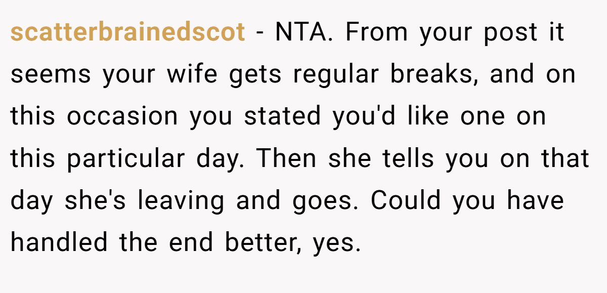 scatterbrainedscot − NTA. From your post it seems your wife gets regular breaks, and on this occasion you stated you'd like one on this particular day. Then she tells you on that day she's leaving and goes. Could you have handled the end better, yes.