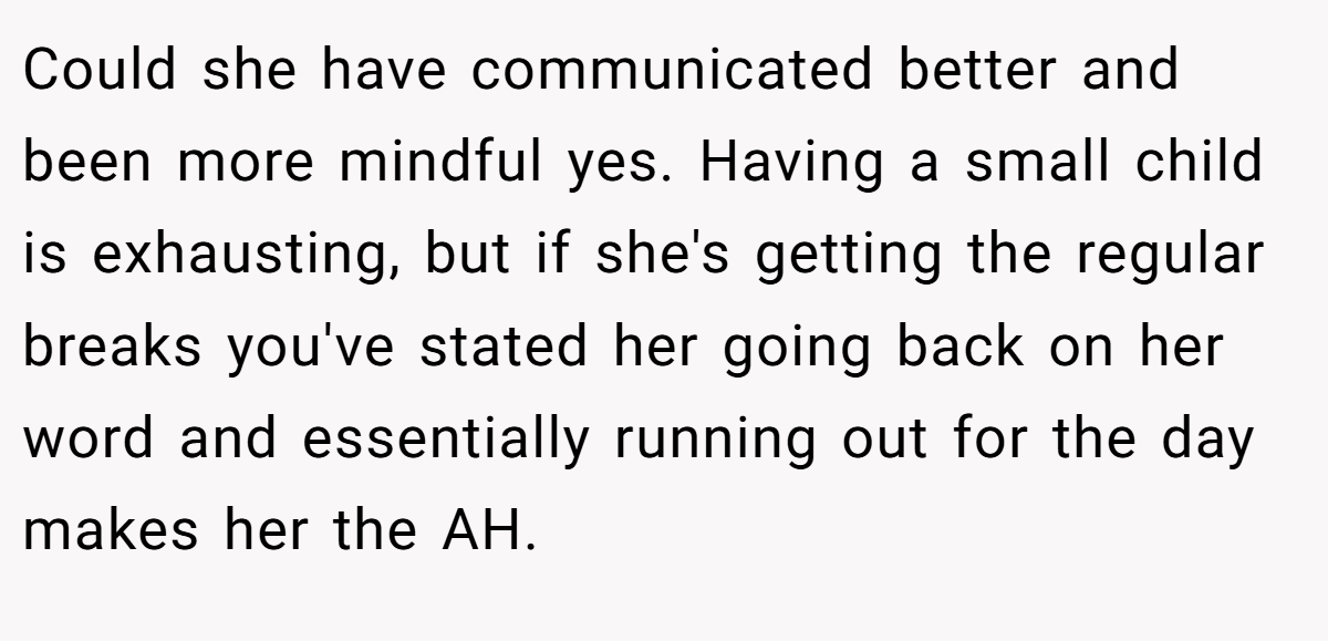 Could she have communicated better and been more mindful yes. Having a small child is exhausting, but if she's getting the regular breaks you've stated her going back on her word and essentially running out for the day makes her the AH.