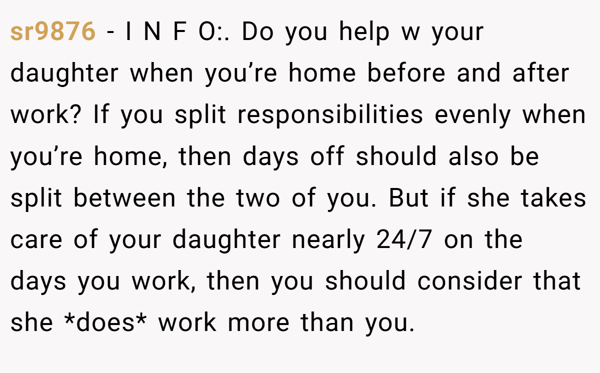 sr9876 − I N F O:. Do you help w your daughter when you’re home before and after work? If you split responsibilities evenly when you’re home, then days off should also be split between the two of you. But if she takes care of your daughter nearly 24/7 on the days you work, then you should consider that she *does* work more than you.