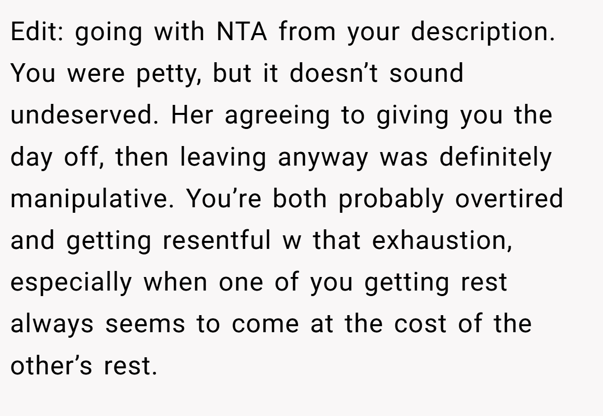 Edit: going with NTA from your description. You were petty, but it doesn’t sound undeserved. Her agreeing to giving you the day off, then leaving anyway was definitely manipulative. You’re both probably overtired and getting resentful w that exhaustion, especially when one of you getting rest always seems to come at the cost of the other’s rest.