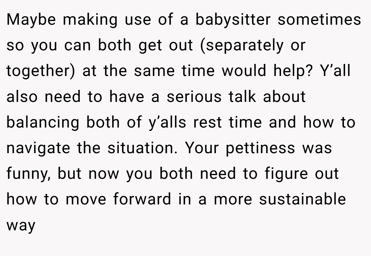 Maybe making use of a babysitter sometimes so you can both get out (separately or together) at the same time would help? Y’all also need to have a serious talk about balancing both of y’alls rest time and how to navigate the situation. Your pettiness was funny, but now you both need to figure out how to move forward in a more sustainable way