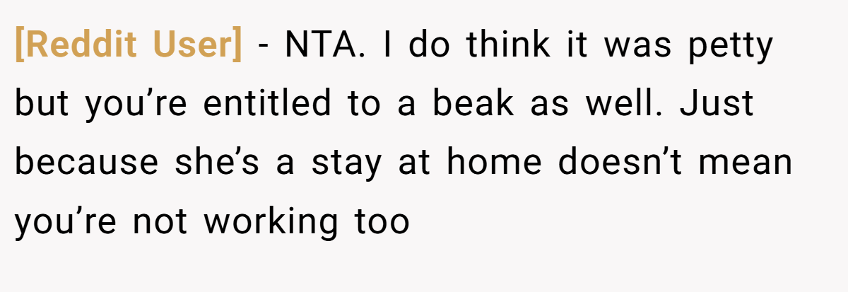 [Reddit User] − NTA. I do think it was petty but you’re entitled to a beak as well. Just because she’s a stay at home doesn’t mean you’re not working too