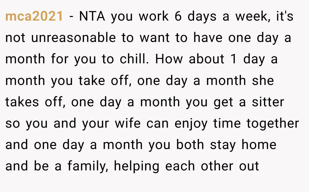 mca2021 − NTA you work 6 days a week, it's not unreasonable to want to have one day a month for you to chill. How about 1 day a month you take off, one day a month she takes off, one day a month you get a sitter so you and your wife can enjoy time together and one day a month you both stay home and be a family, helping each other out