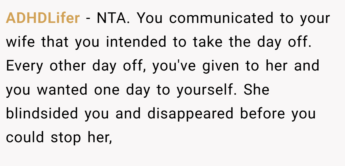 ADHDLifer − NTA. You communicated to your wife that you intended to take the day off. Every other day off, you've given to her and you wanted one day to yourself. She blindsided you and disappeared before you could stop her,