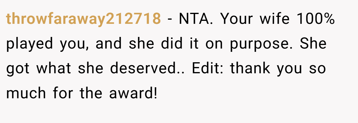throwfaraway212718 − NTA. Your wife 100% played you, and she did it on purpose. She got what she deserved.. Edit: thank you so much for the award!